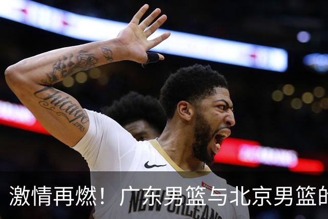 激情再燃！广东男篮与北京男篮的精彩对决预告