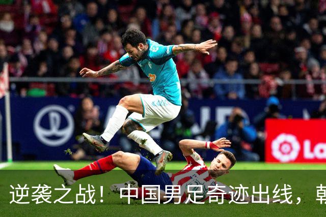 逆袭之战！中国男足奇迹出线，朝鲜团队上演绝地反击